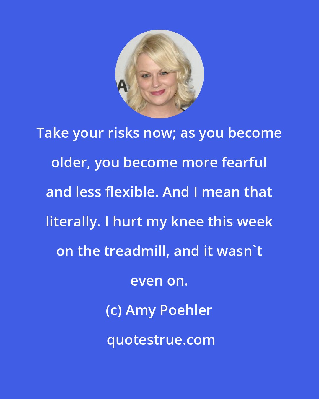 Amy Poehler: Take your risks now; as you become older, you become more fearful and less flexible. And I mean that literally. I hurt my knee this week on the treadmill, and it wasn't even on.