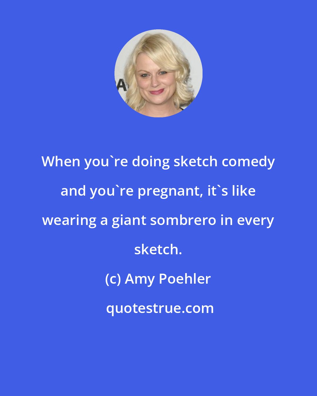 Amy Poehler: When you're doing sketch comedy and you're pregnant, it's like wearing a giant sombrero in every sketch.