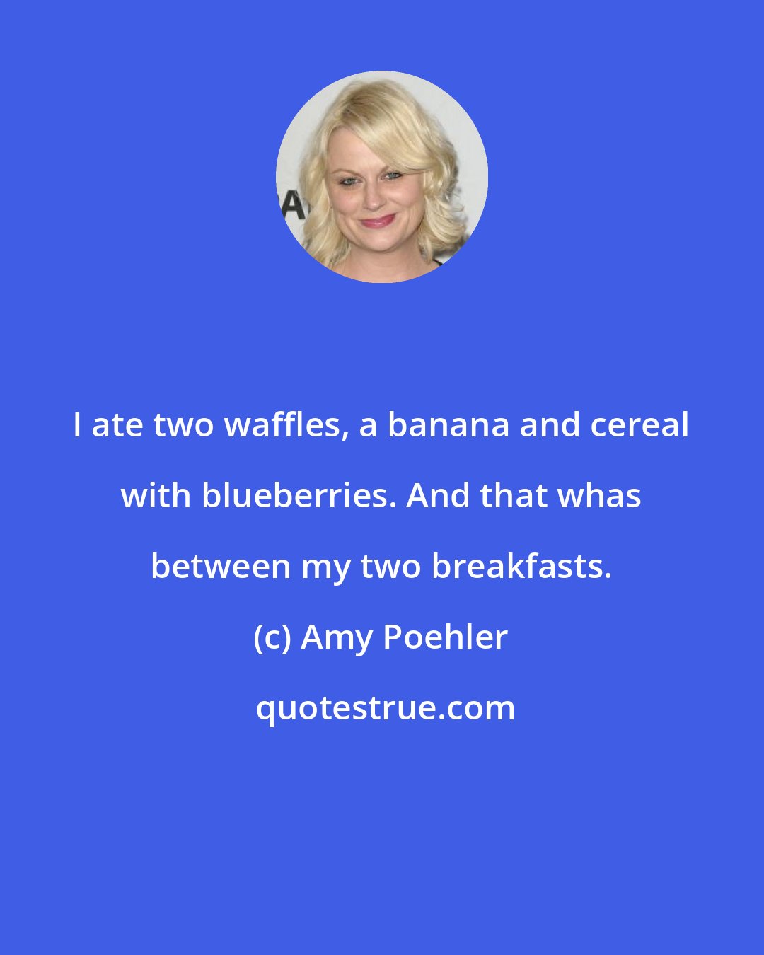 Amy Poehler: I ate two waffles, a banana and cereal with blueberries. And that whas between my two breakfasts.