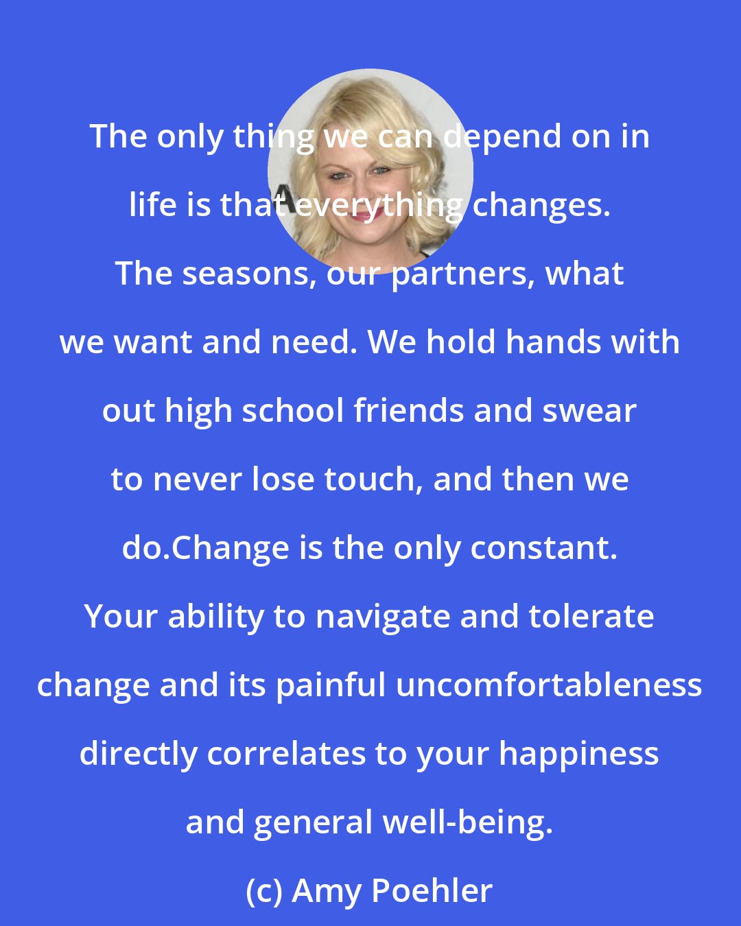 Amy Poehler: The only thing we can depend on in life is that everything changes. The seasons, our partners, what we want and need. We hold hands with out high school friends and swear to never lose touch, and then we do.Change is the only constant. Your ability to navigate and tolerate change and its painful uncomfortableness directly correlates to your happiness and general well-being.