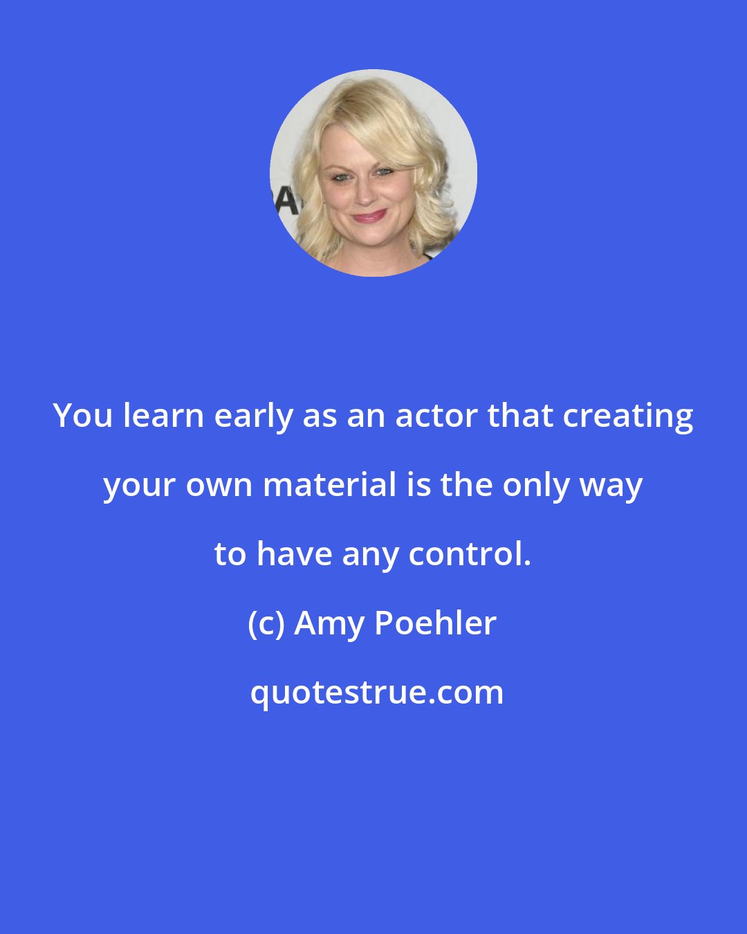 Amy Poehler: You learn early as an actor that creating your own material is the only way to have any control.