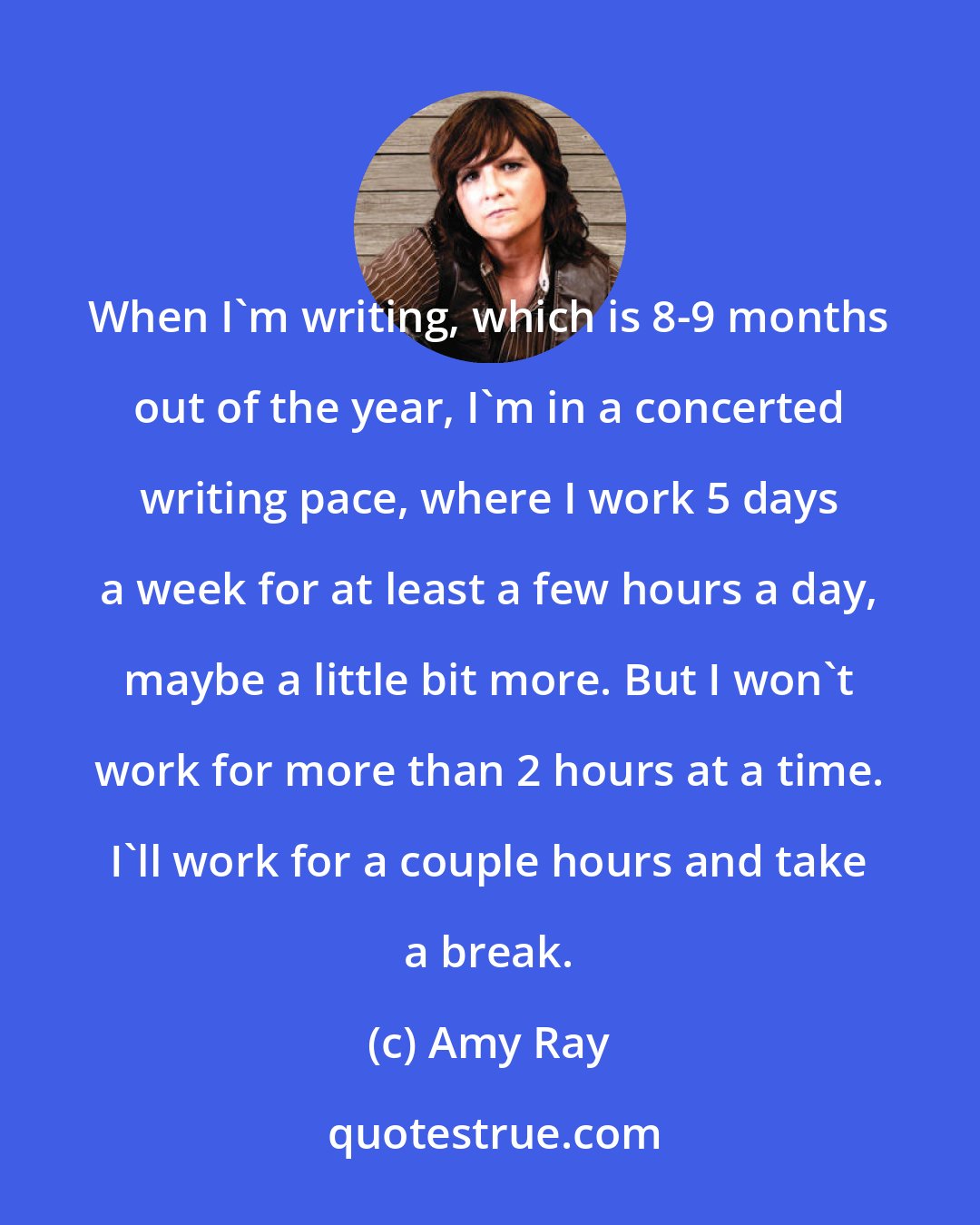 Amy Ray: When I'm writing, which is 8-9 months out of the year, I'm in a concerted writing pace, where I work 5 days a week for at least a few hours a day, maybe a little bit more. But I won't work for more than 2 hours at a time. I'll work for a couple hours and take a break.