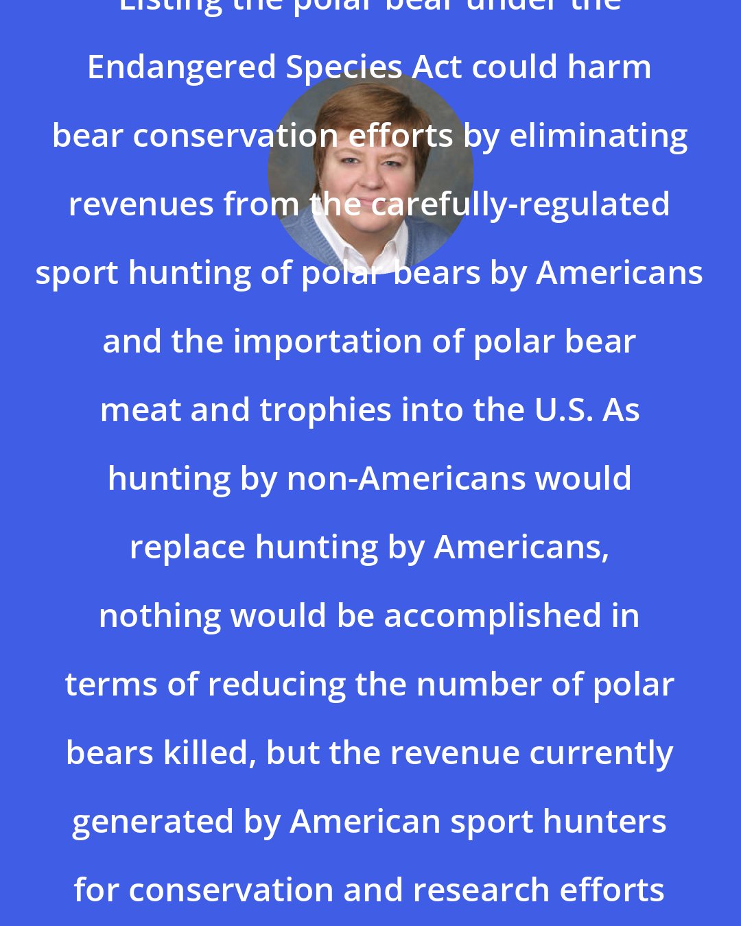 Amy Ridenour: Listing the polar bear under the Endangered Species Act could harm bear conservation efforts by eliminating revenues from the carefully-regulated sport hunting of polar bears by Americans and the importation of polar bear meat and trophies into the U.S. As hunting by non-Americans would replace hunting by Americans, nothing would be accomplished in terms of reducing the number of polar bears killed, but the revenue currently generated by American sport hunters for conservation and research efforts would be eliminated.