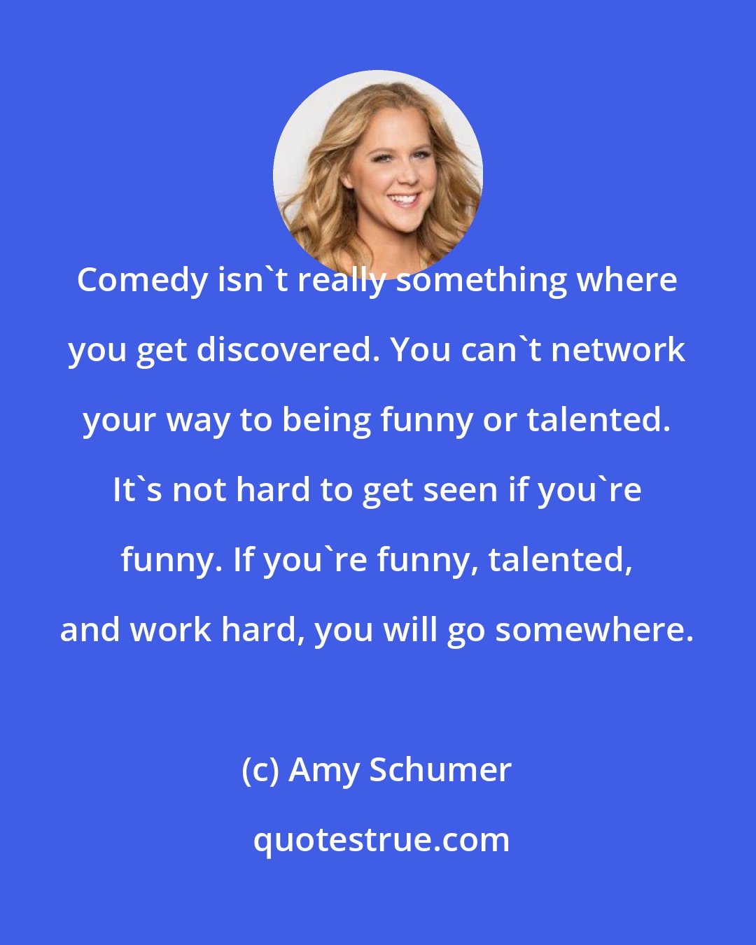 Amy Schumer: Comedy isn't really something where you get discovered. You can't network your way to being funny or talented. It's not hard to get seen if you're funny. If you're funny, talented, and work hard, you will go somewhere.