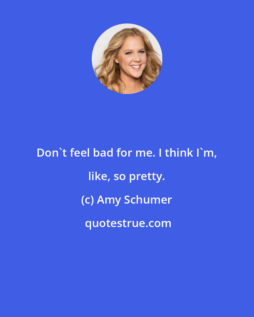 Amy Schumer: Don't feel bad for me. I think I'm, like, so pretty.