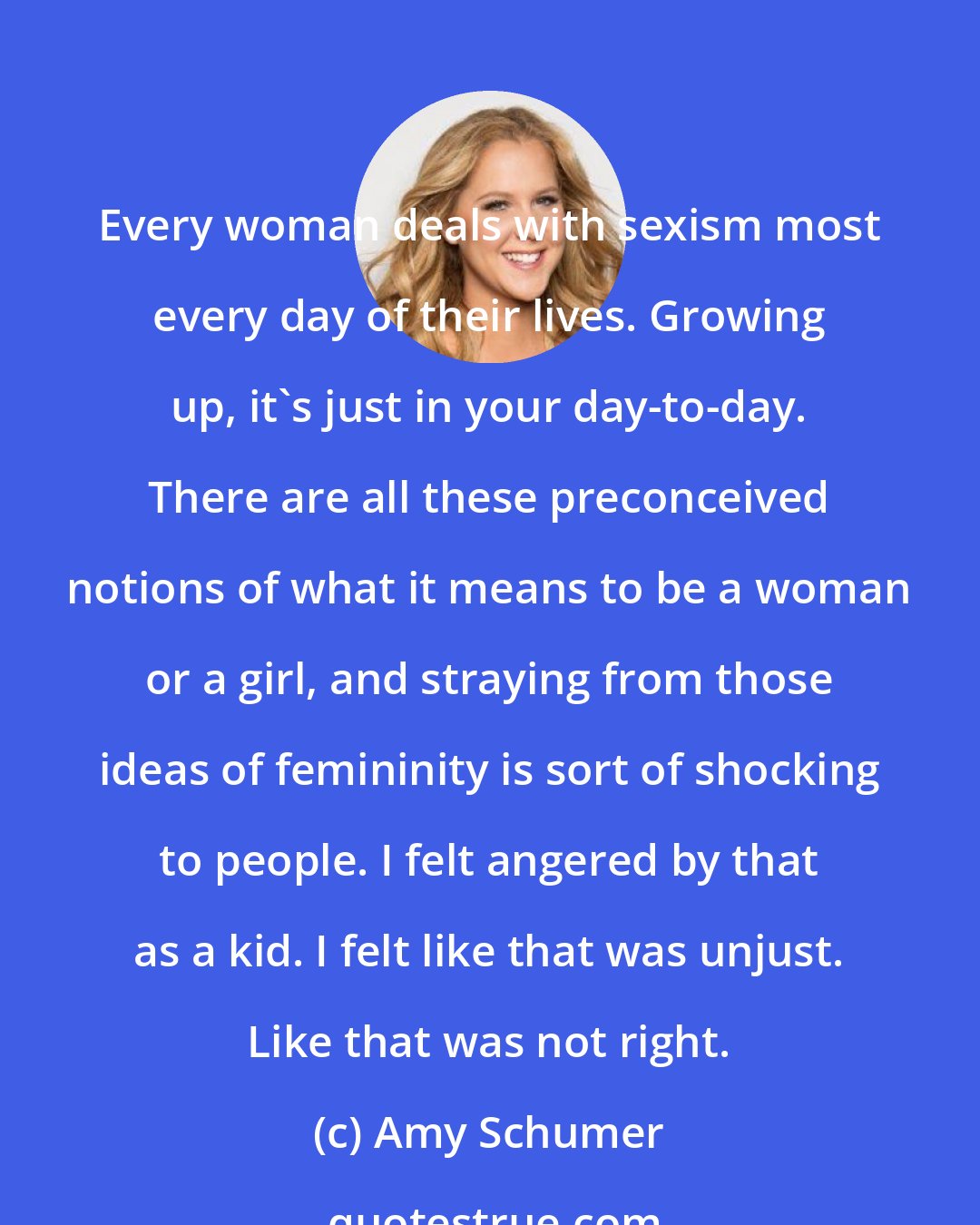 Amy Schumer: Every woman deals with sexism most every day of their lives. Growing up, it's just in your day-to-day. There are all these preconceived notions of what it means to be a woman or a girl, and straying from those ideas of femininity is sort of shocking to people. I felt angered by that as a kid. I felt like that was unjust. Like that was not right.