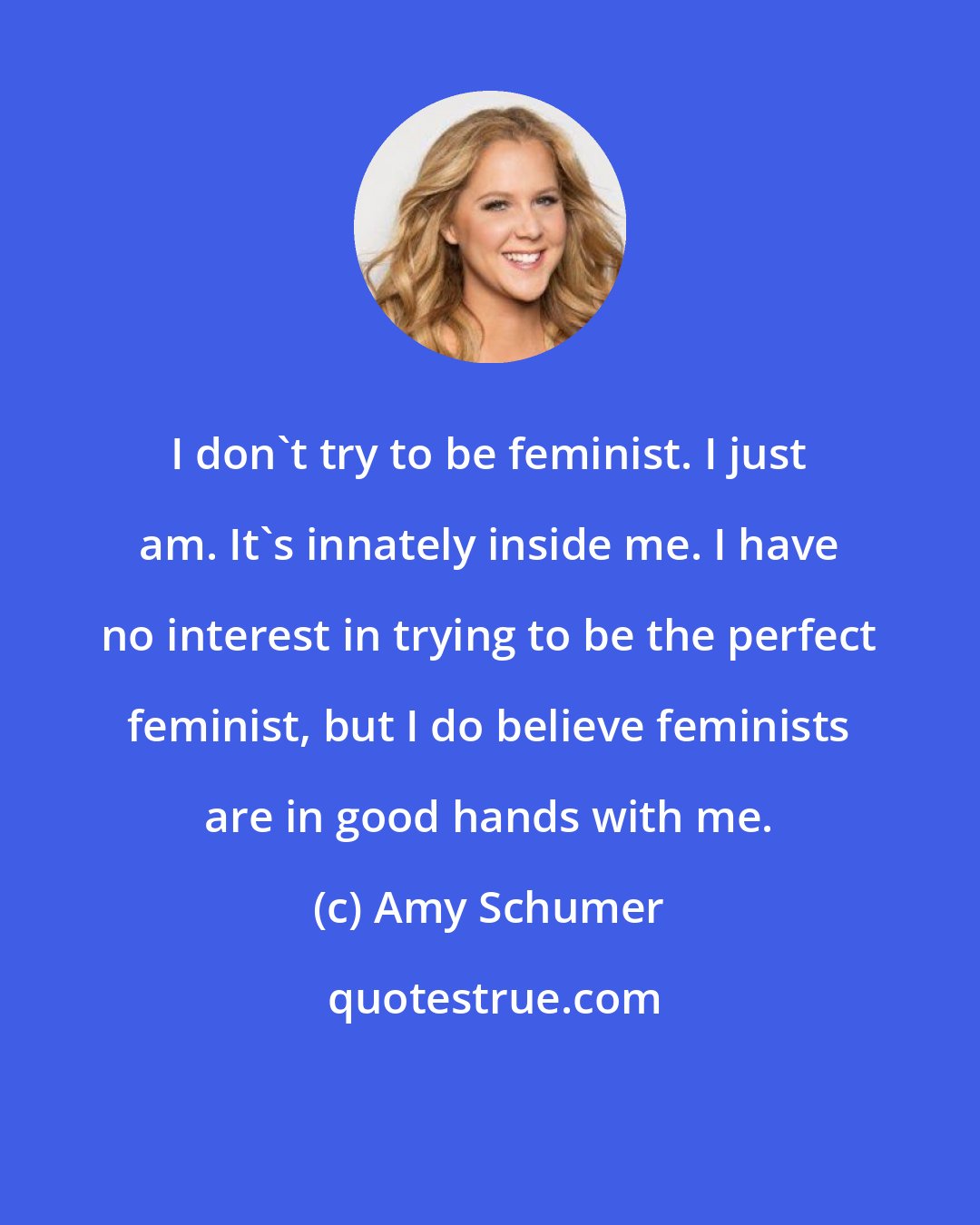 Amy Schumer: I don't try to be feminist. I just am. It's innately inside me. I have no interest in trying to be the perfect feminist, but I do believe feminists are in good hands with me.