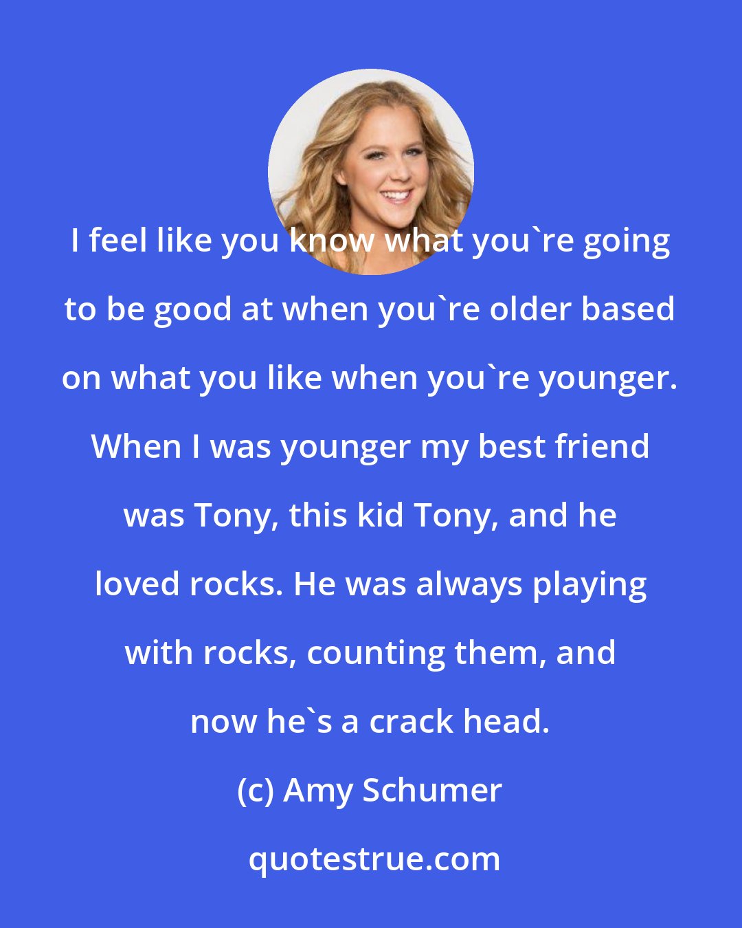 Amy Schumer: I feel like you know what you're going to be good at when you're older based on what you like when you're younger. When I was younger my best friend was Tony, this kid Tony, and he loved rocks. He was always playing with rocks, counting them, and now he's a crack head.