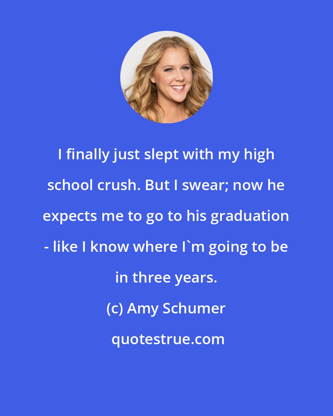 Amy Schumer: I finally just slept with my high school crush. But I swear; now he expects me to go to his graduation - like I know where I'm going to be in three years.