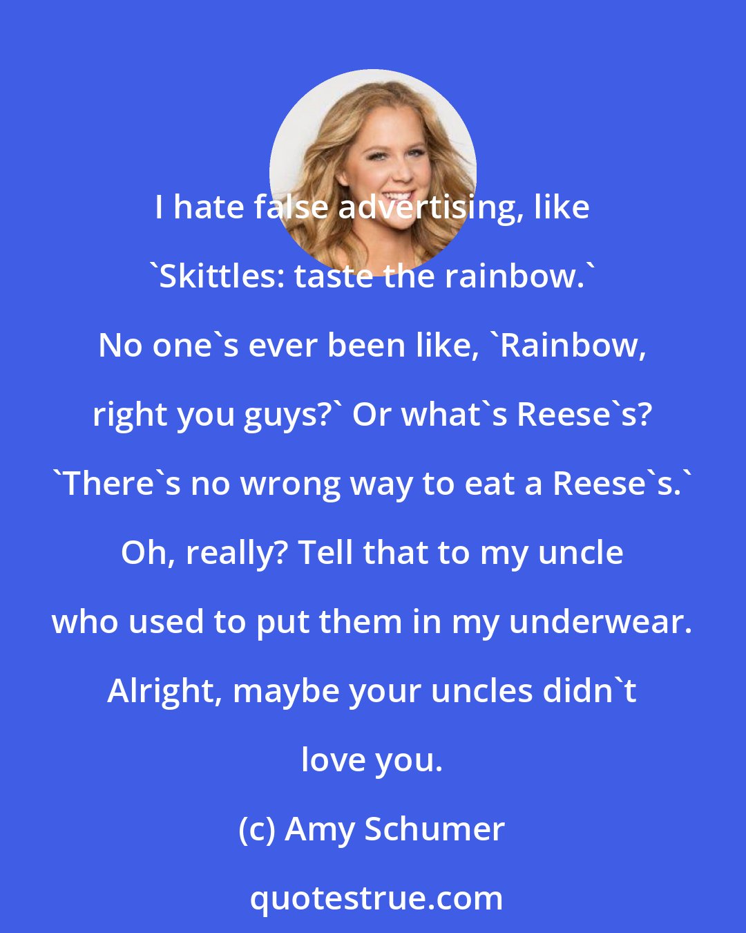 Amy Schumer: I hate false advertising, like 'Skittles: taste the rainbow.' No one's ever been like, 'Rainbow, right you guys?' Or what's Reese's? 'There's no wrong way to eat a Reese's.' Oh, really? Tell that to my uncle who used to put them in my underwear. Alright, maybe your uncles didn't love you.