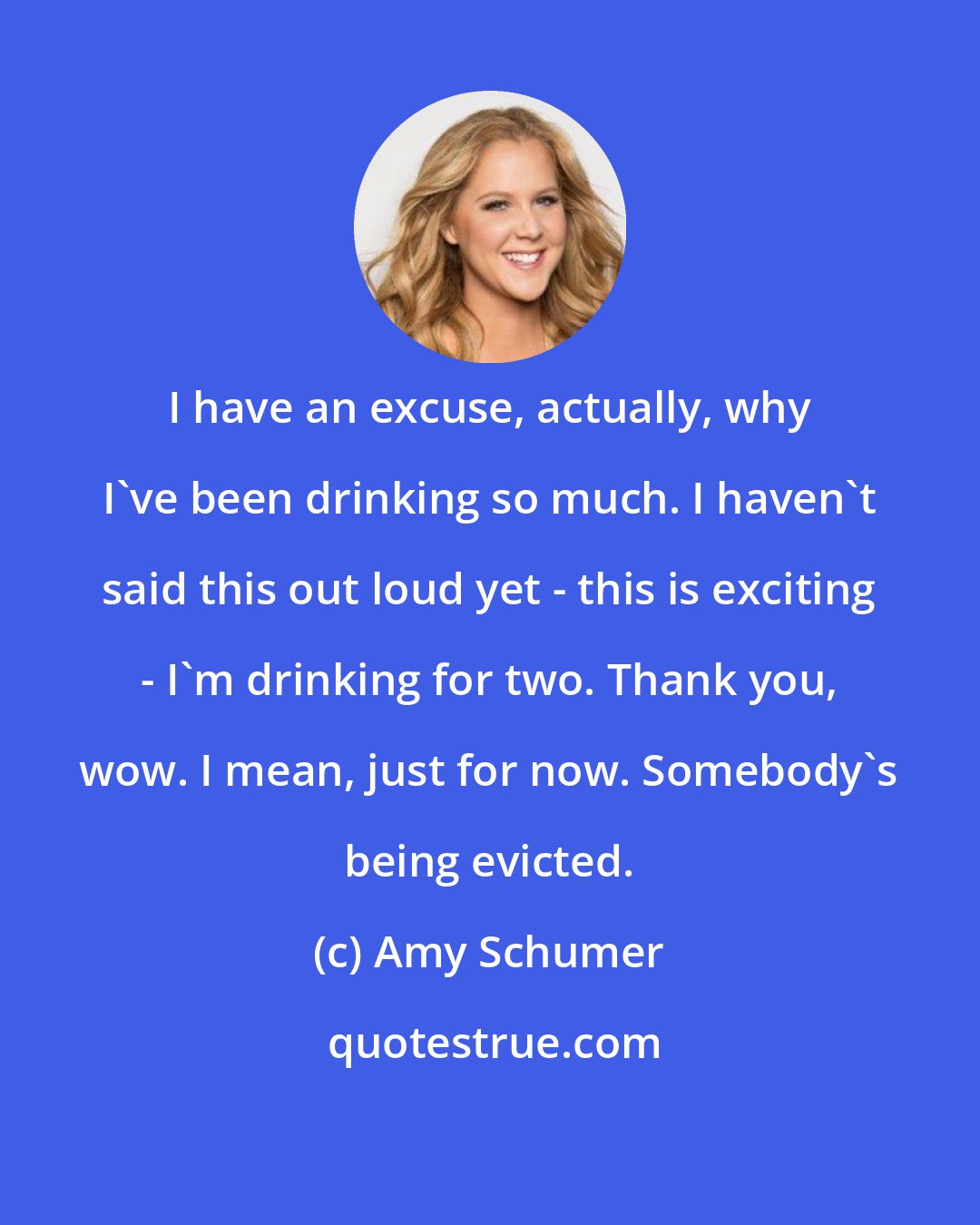 Amy Schumer: I have an excuse, actually, why I've been drinking so much. I haven't said this out loud yet - this is exciting - I'm drinking for two. Thank you, wow. I mean, just for now. Somebody's being evicted.