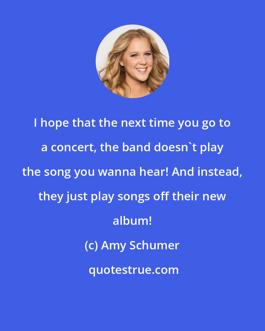 Amy Schumer: I hope that the next time you go to a concert, the band doesn't play the song you wanna hear! And instead, they just play songs off their new album!