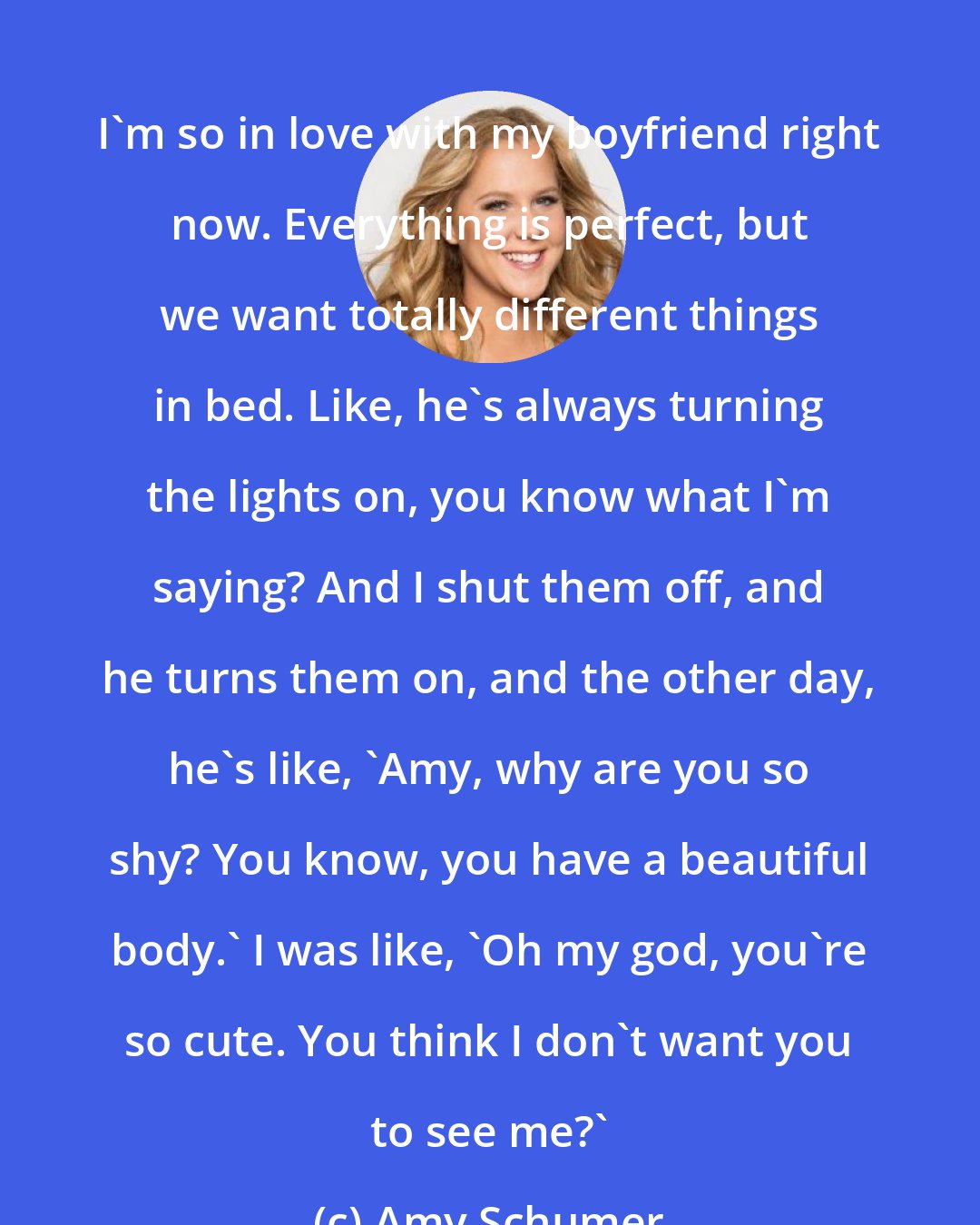 Amy Schumer: I'm so in love with my boyfriend right now. Everything is perfect, but we want totally different things in bed. Like, he's always turning the lights on, you know what I'm saying? And I shut them off, and he turns them on, and the other day, he's like, 'Amy, why are you so shy? You know, you have a beautiful body.' I was like, 'Oh my god, you're so cute. You think I don't want you to see me?'