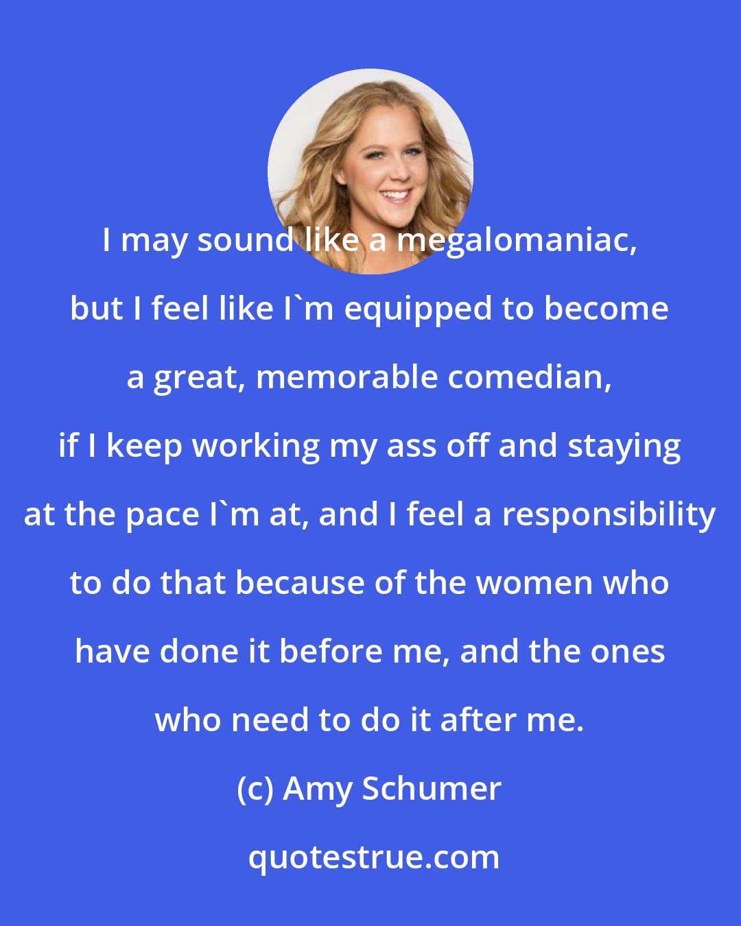 Amy Schumer: I may sound like a megalomaniac, but I feel like I'm equipped to become a great, memorable comedian, if I keep working my ass off and staying at the pace I'm at, and I feel a responsibility to do that because of the women who have done it before me, and the ones who need to do it after me.