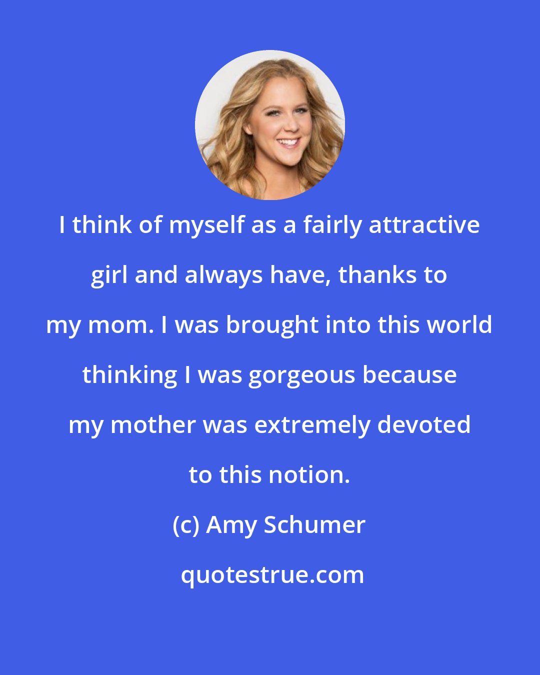 Amy Schumer: I think of myself as a fairly attractive girl and always have, thanks to my mom. I was brought into this world thinking I was gorgeous because my mother was extremely devoted to this notion.