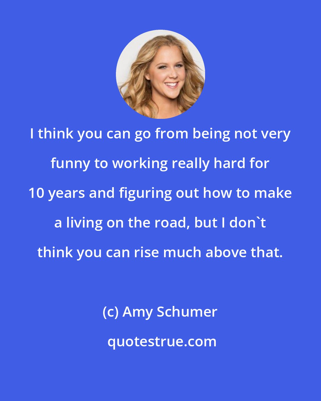 Amy Schumer: I think you can go from being not very funny to working really hard for 10 years and figuring out how to make a living on the road, but I don't think you can rise much above that.