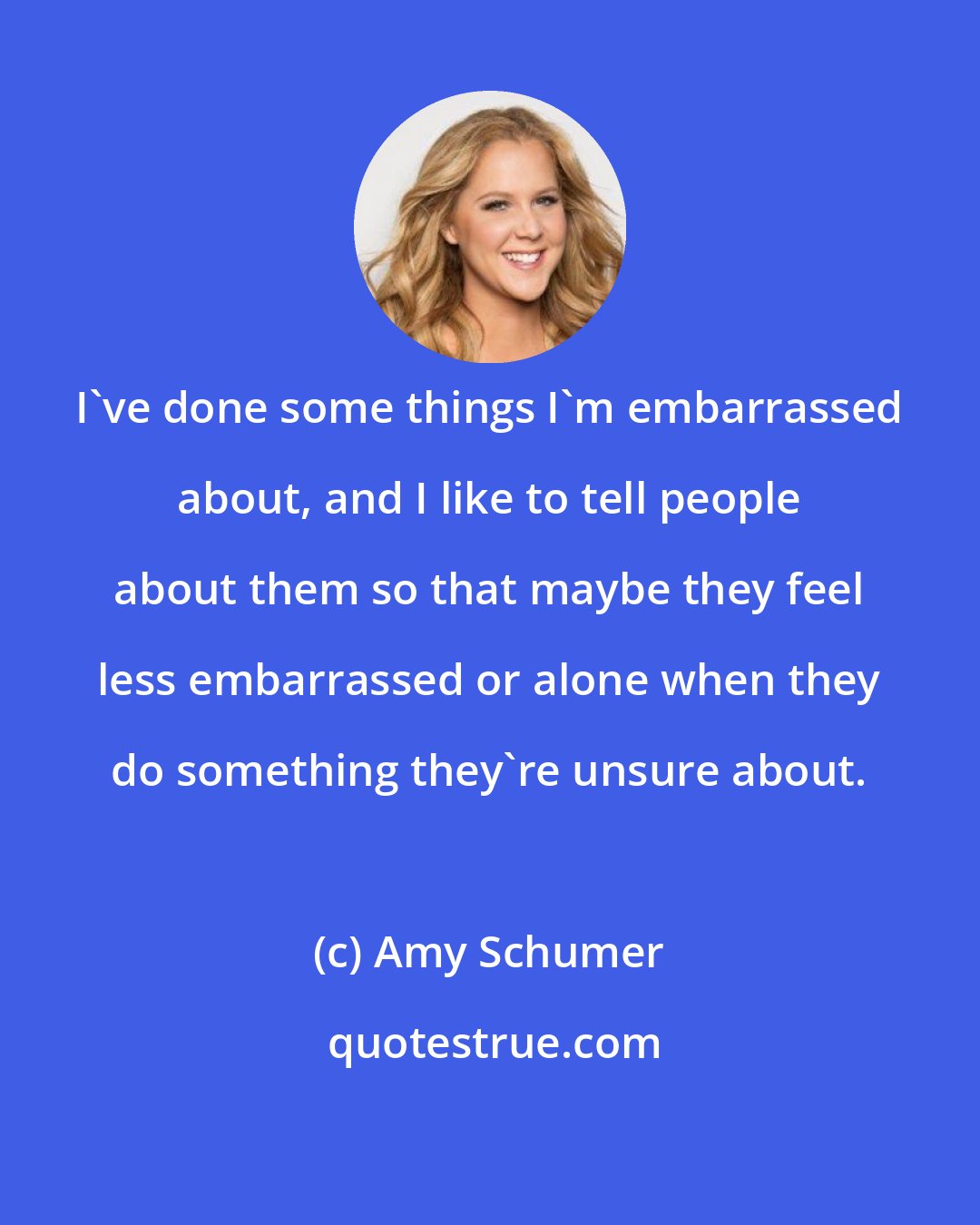 Amy Schumer: I've done some things I'm embarrassed about, and I like to tell people about them so that maybe they feel less embarrassed or alone when they do something they're unsure about.