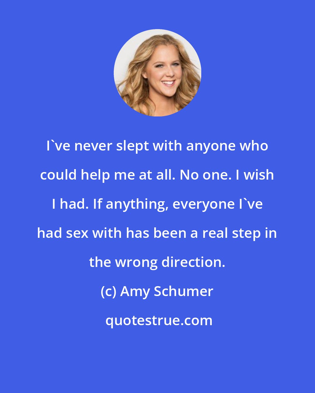 Amy Schumer: I've never slept with anyone who could help me at all. No one. I wish I had. If anything, everyone I've had sex with has been a real step in the wrong direction.