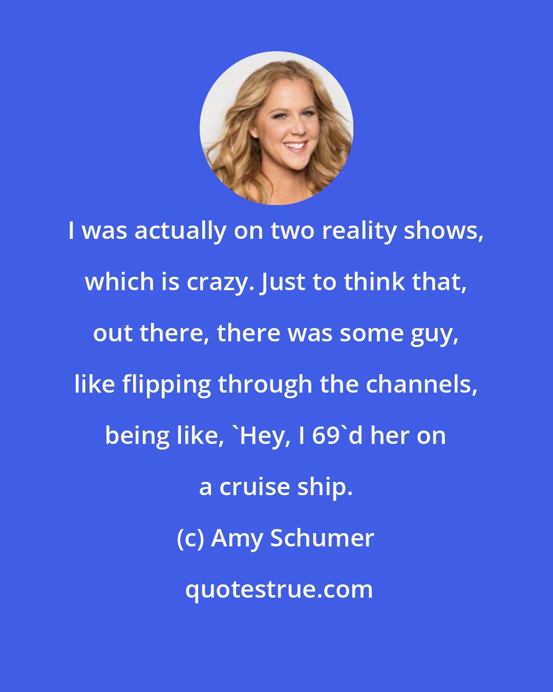 Amy Schumer: I was actually on two reality shows, which is crazy. Just to think that, out there, there was some guy, like flipping through the channels, being like, 'Hey, I 69'd her on a cruise ship.