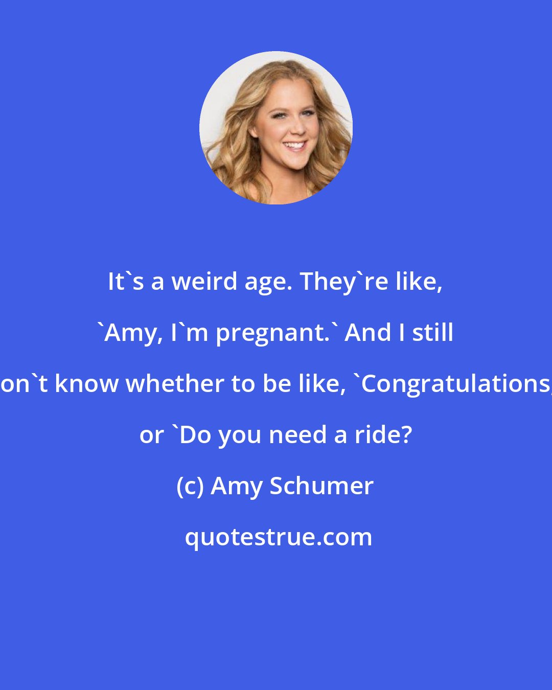 Amy Schumer: It's a weird age. They're like, 'Amy, I'm pregnant.' And I still don't know whether to be like, 'Congratulations,' or 'Do you need a ride?