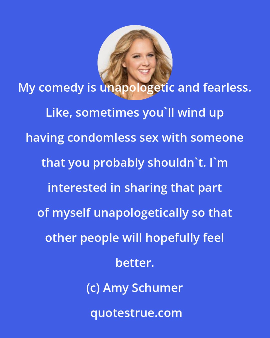 Amy Schumer: My comedy is unapologetic and fearless. Like, sometimes you'll wind up having condomless sex with someone that you probably shouldn't. I'm interested in sharing that part of myself unapologetically so that other people will hopefully feel better.