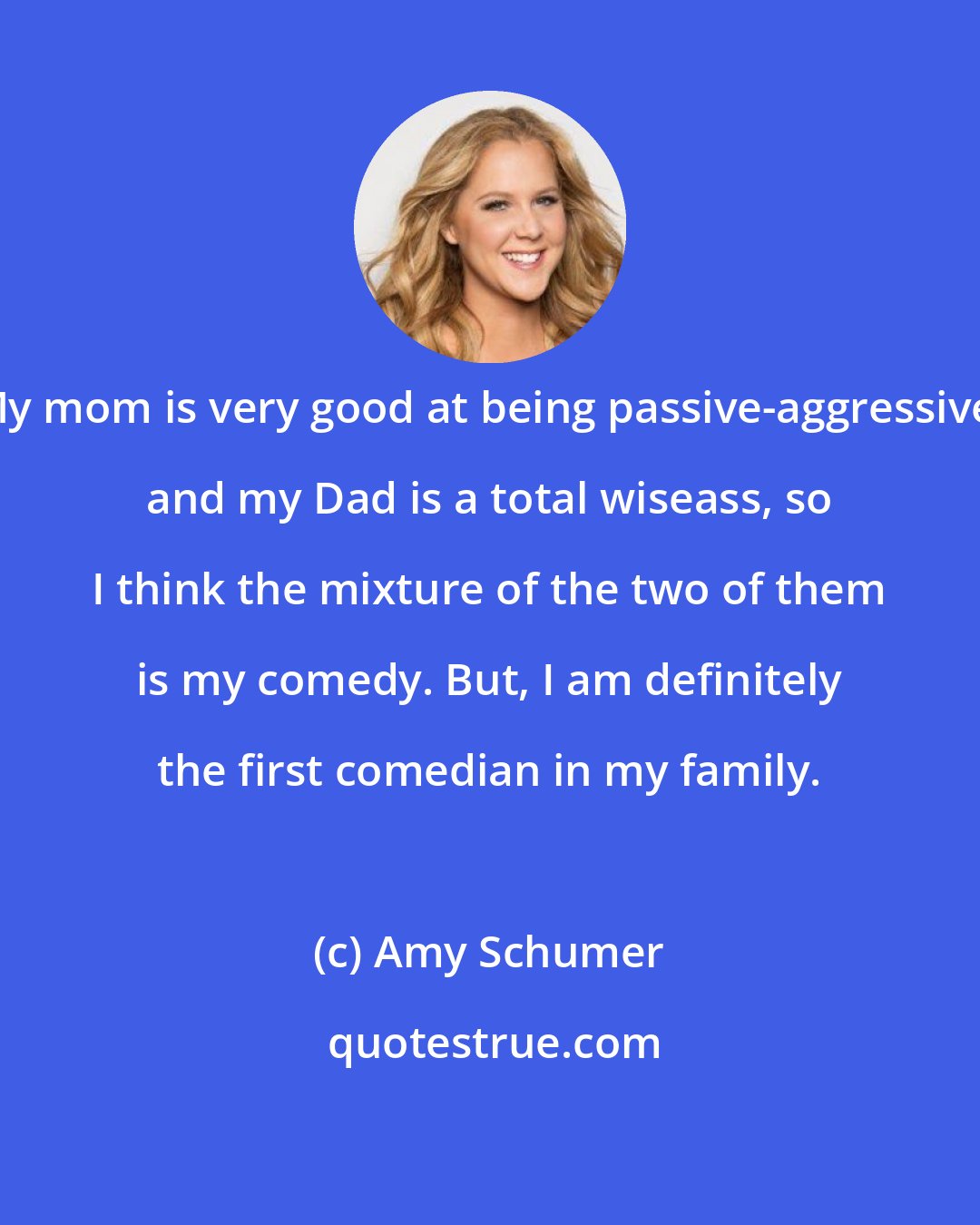 Amy Schumer: My mom is very good at being passive-aggressive, and my Dad is a total wiseass, so I think the mixture of the two of them is my comedy. But, I am definitely the first comedian in my family.