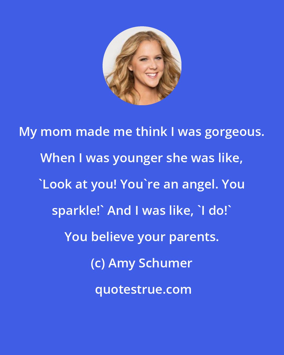 Amy Schumer: My mom made me think I was gorgeous. When I was younger she was like, 'Look at you! You're an angel. You sparkle!' And I was like, 'I do!' You believe your parents.