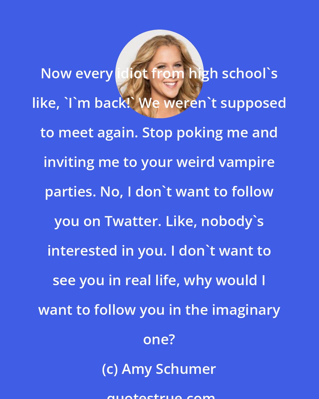 Amy Schumer: Now every idiot from high school's like, 'I'm back!' We weren't supposed to meet again. Stop poking me and inviting me to your weird vampire parties. No, I don't want to follow you on Twatter. Like, nobody's interested in you. I don't want to see you in real life, why would I want to follow you in the imaginary one?