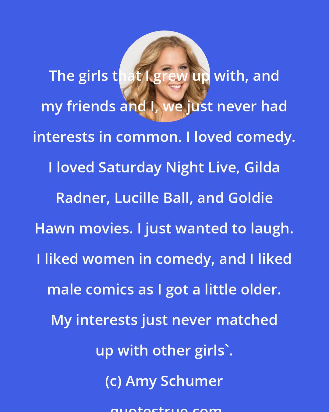 Amy Schumer: The girls that I grew up with, and my friends and I, we just never had interests in common. I loved comedy. I loved Saturday Night Live, Gilda Radner, Lucille Ball, and Goldie Hawn movies. I just wanted to laugh. I liked women in comedy, and I liked male comics as I got a little older. My interests just never matched up with other girls'.