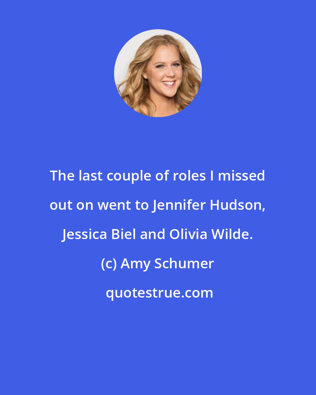 Amy Schumer: The last couple of roles I missed out on went to Jennifer Hudson, Jessica Biel and Olivia Wilde.