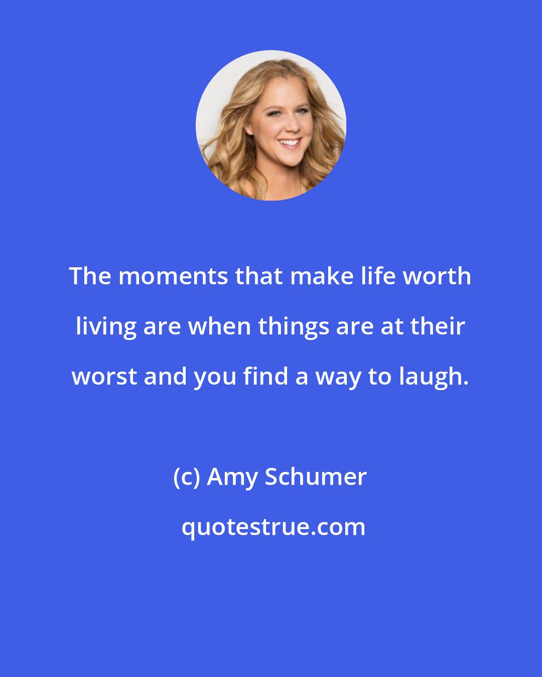 Amy Schumer: The moments that make life worth living are when things are at their worst and you find a way to laugh.