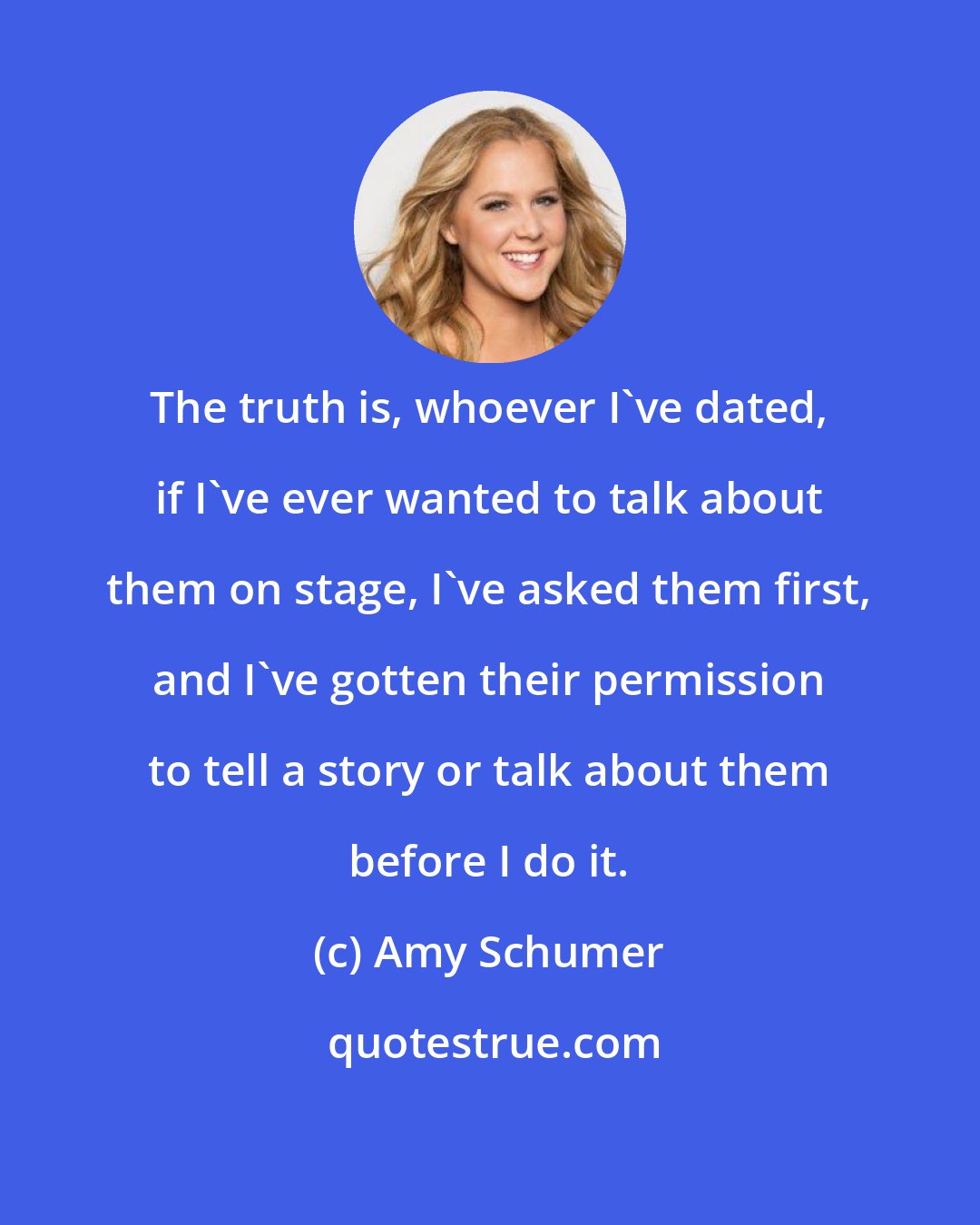 Amy Schumer: The truth is, whoever I've dated, if I've ever wanted to talk about them on stage, I've asked them first, and I've gotten their permission to tell a story or talk about them before I do it.