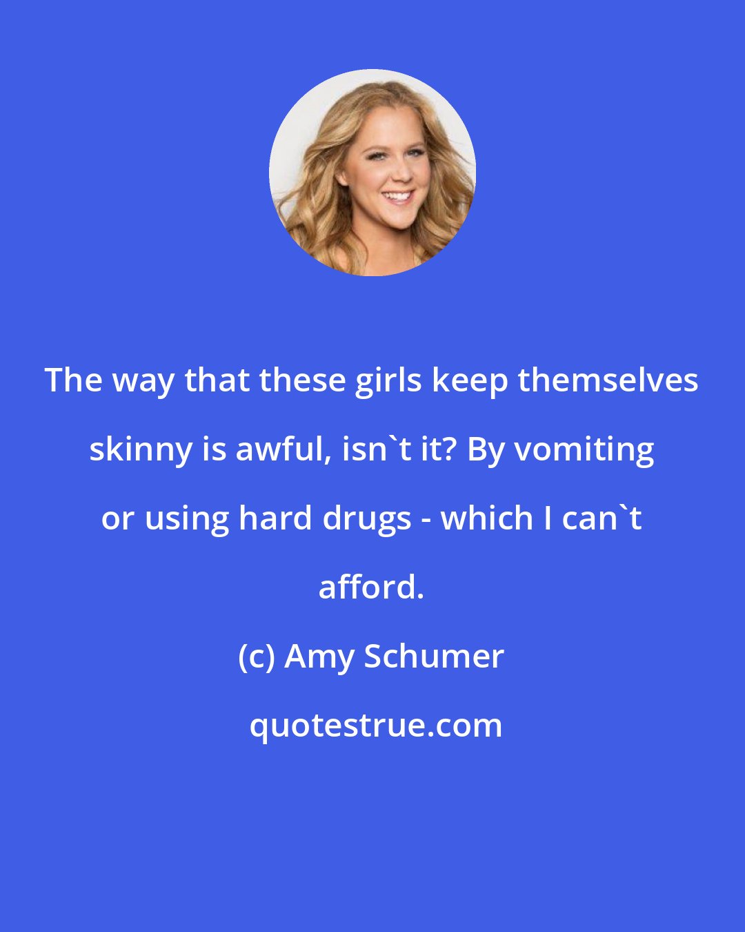 Amy Schumer: The way that these girls keep themselves skinny is awful, isn't it? By vomiting or using hard drugs - which I can't afford.