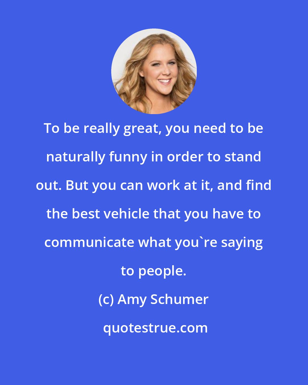 Amy Schumer: To be really great, you need to be naturally funny in order to stand out. But you can work at it, and find the best vehicle that you have to communicate what you're saying to people.