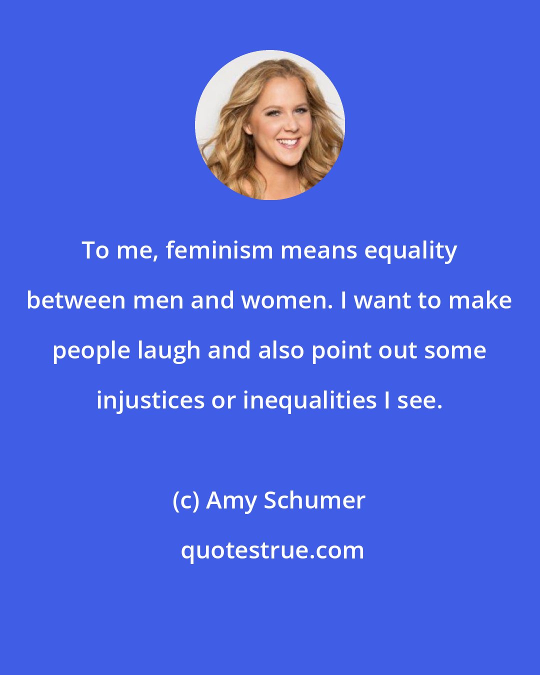 Amy Schumer: To me, feminism means equality between men and women. I want to make people laugh and also point out some injustices or inequalities I see.