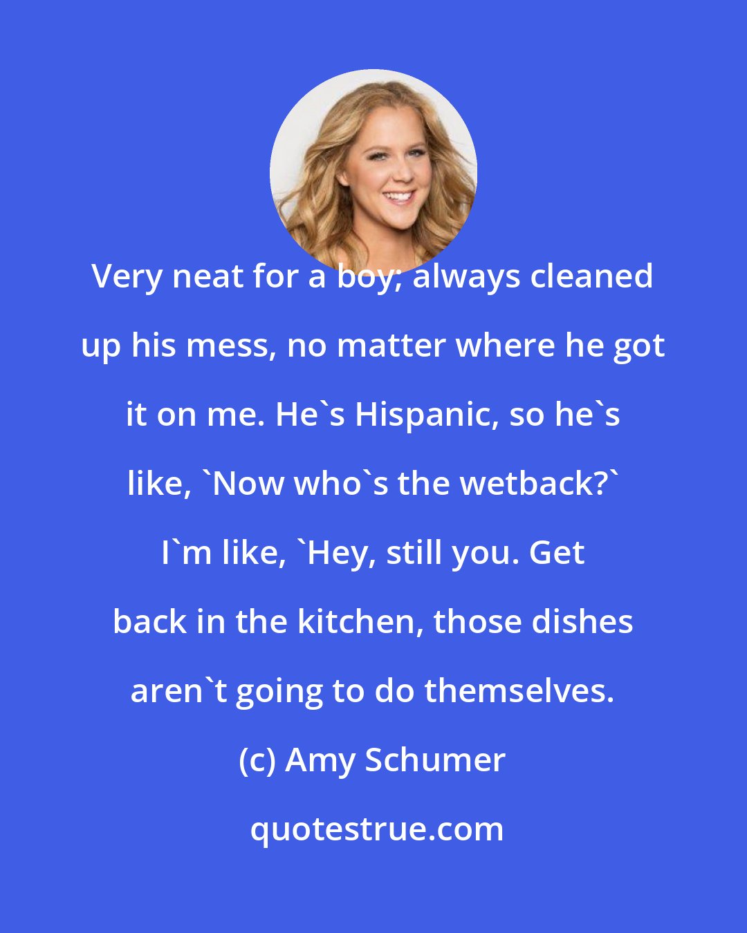 Amy Schumer: Very neat for a boy; always cleaned up his mess, no matter where he got it on me. He's Hispanic, so he's like, 'Now who's the wetback?' I'm like, 'Hey, still you. Get back in the kitchen, those dishes aren't going to do themselves.