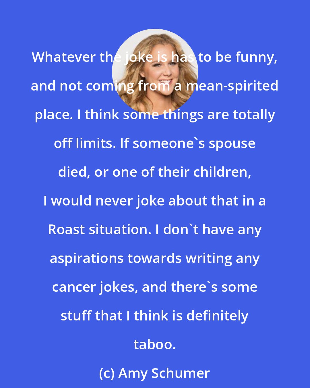 Amy Schumer: Whatever the joke is has to be funny, and not coming from a mean-spirited place. I think some things are totally off limits. If someone's spouse died, or one of their children, I would never joke about that in a Roast situation. I don't have any aspirations towards writing any cancer jokes, and there's some stuff that I think is definitely taboo.