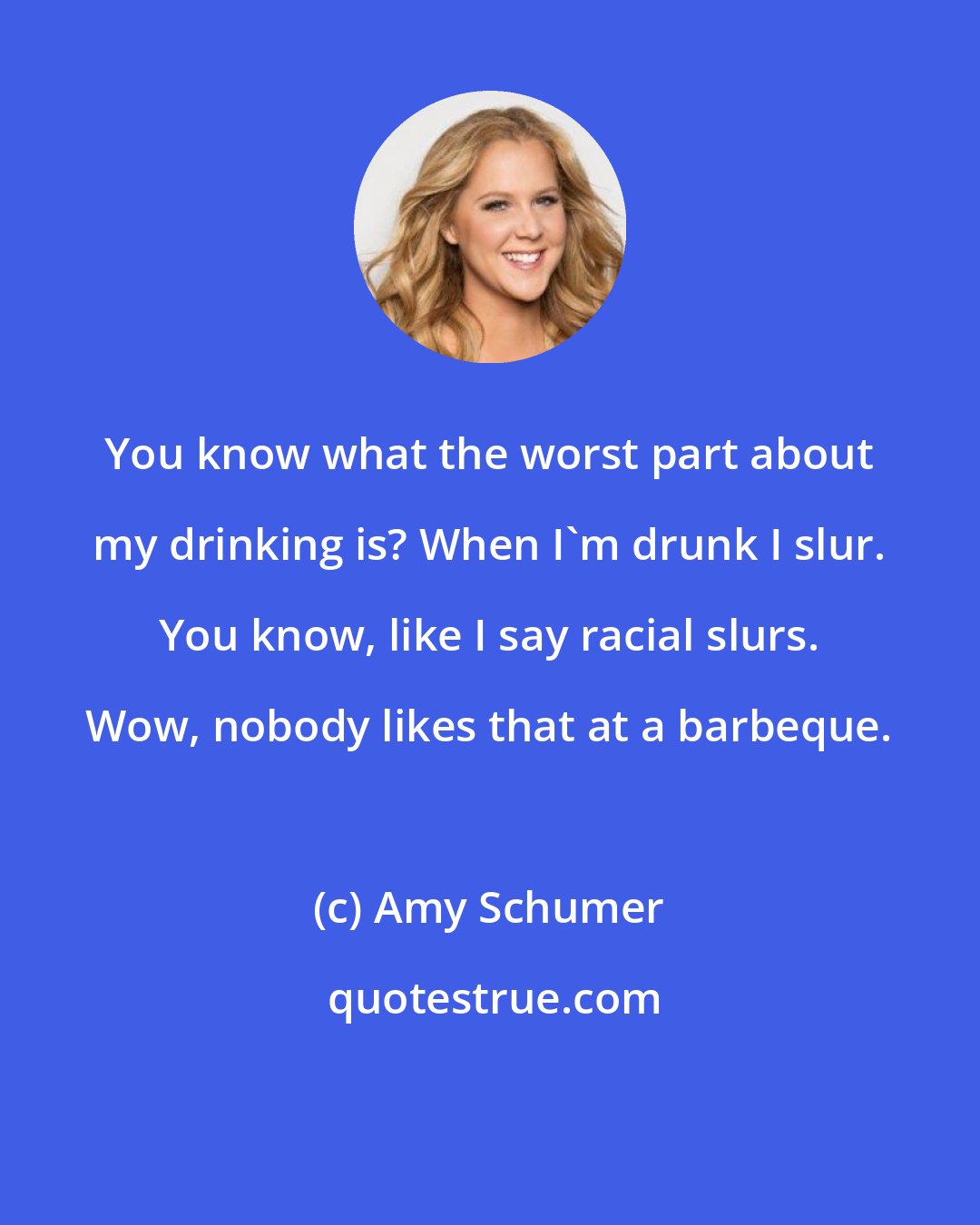 Amy Schumer: You know what the worst part about my drinking is? When I'm drunk I slur. You know, like I say racial slurs. Wow, nobody likes that at a barbeque.