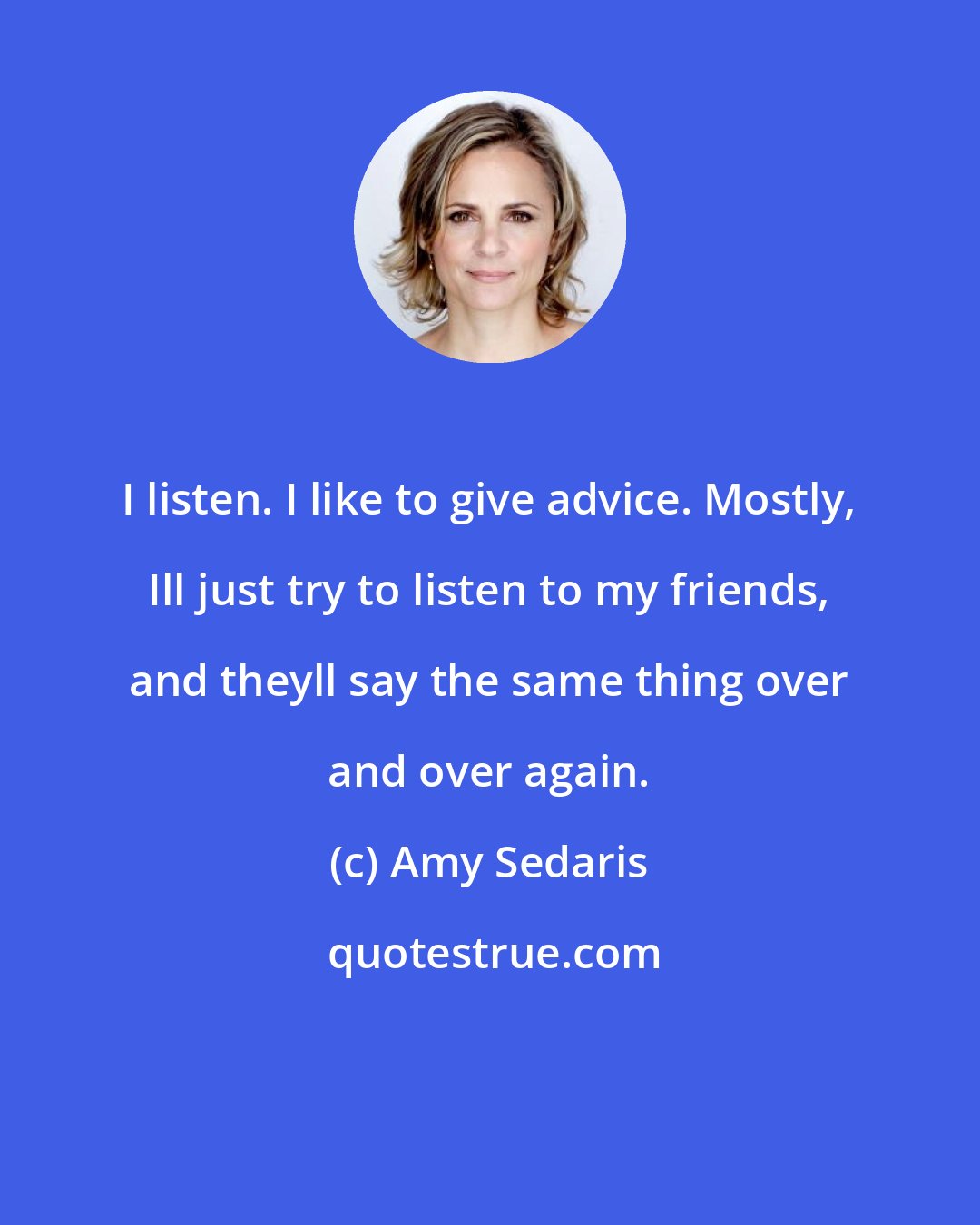 Amy Sedaris: I listen. I like to give advice. Mostly, Ill just try to listen to my friends, and theyll say the same thing over and over again.