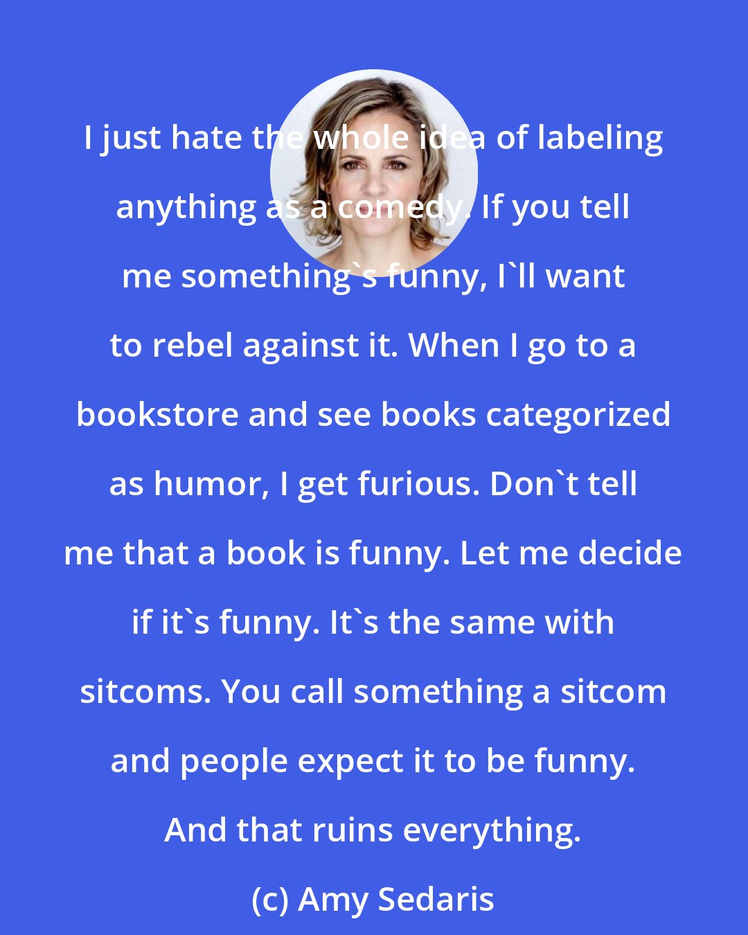 Amy Sedaris: I just hate the whole idea of labeling anything as a comedy. If you tell me something's funny, I'll want to rebel against it. When I go to a bookstore and see books categorized as humor, I get furious. Don't tell me that a book is funny. Let me decide if it's funny. It's the same with sitcoms. You call something a sitcom and people expect it to be funny. And that ruins everything.