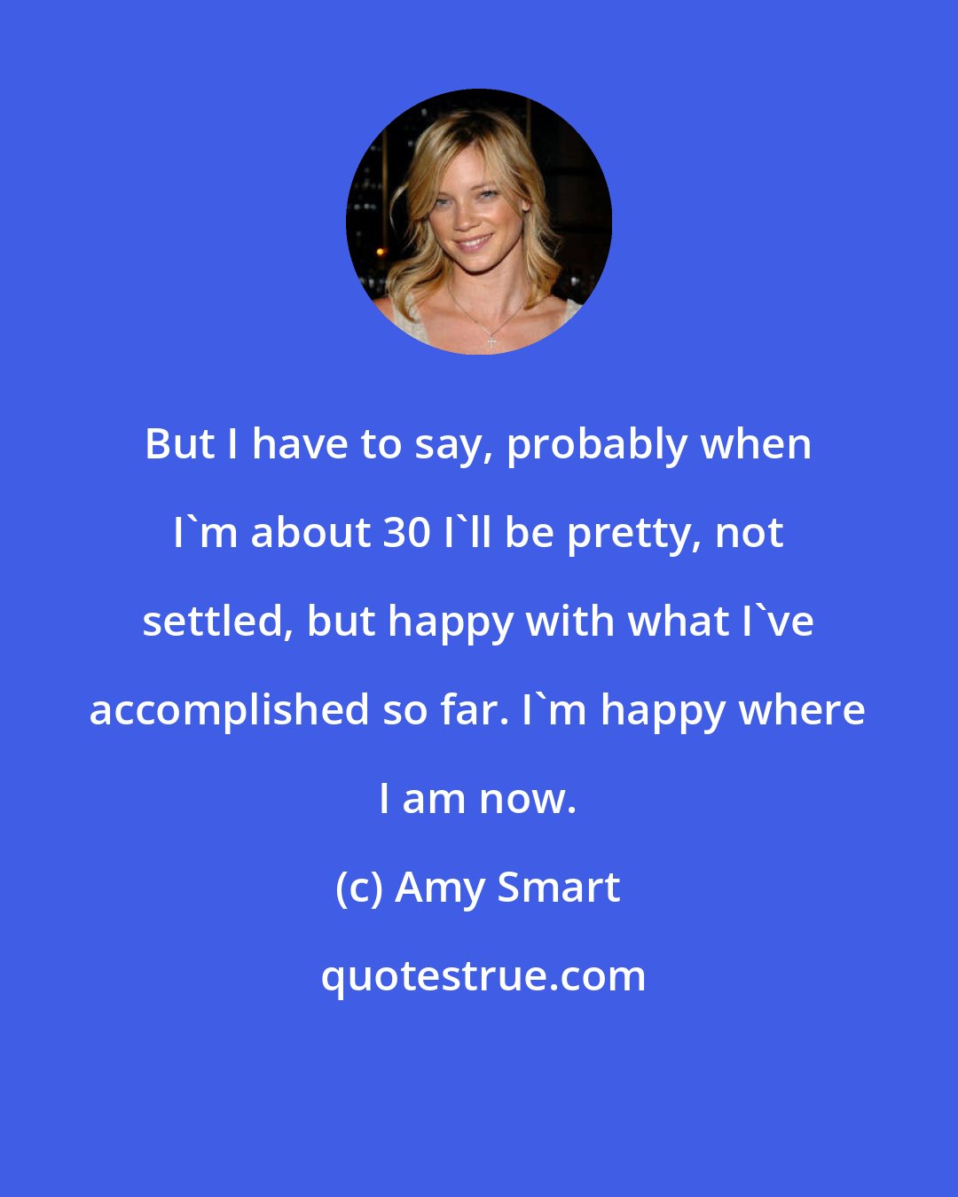 Amy Smart: But I have to say, probably when I'm about 30 I'll be pretty, not settled, but happy with what I've accomplished so far. I'm happy where I am now.