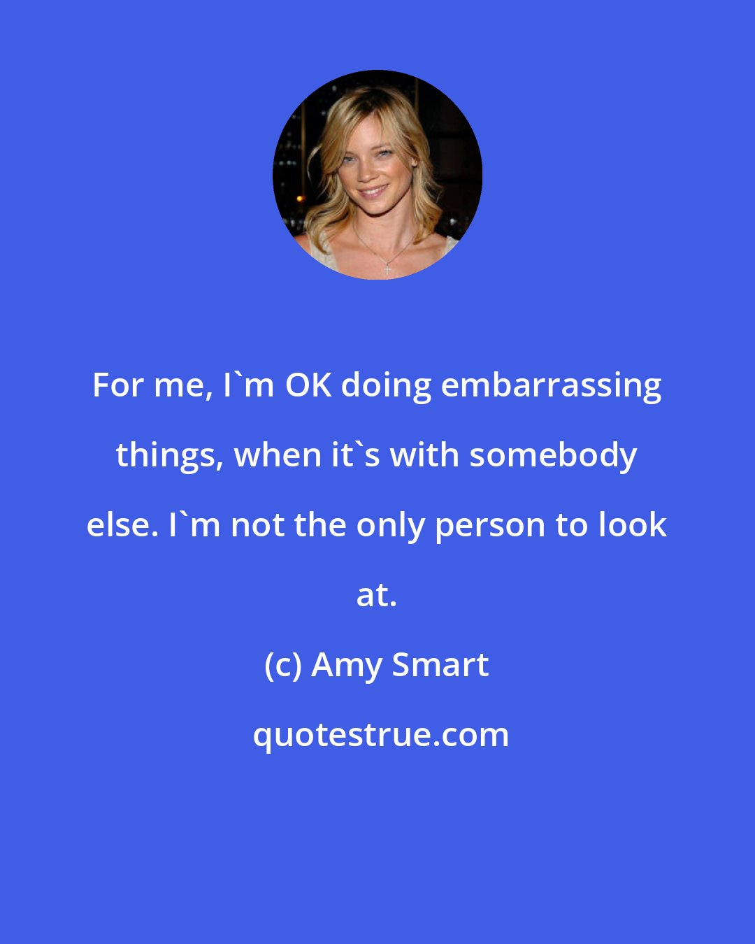 Amy Smart: For me, I'm OK doing embarrassing things, when it's with somebody else. I'm not the only person to look at.