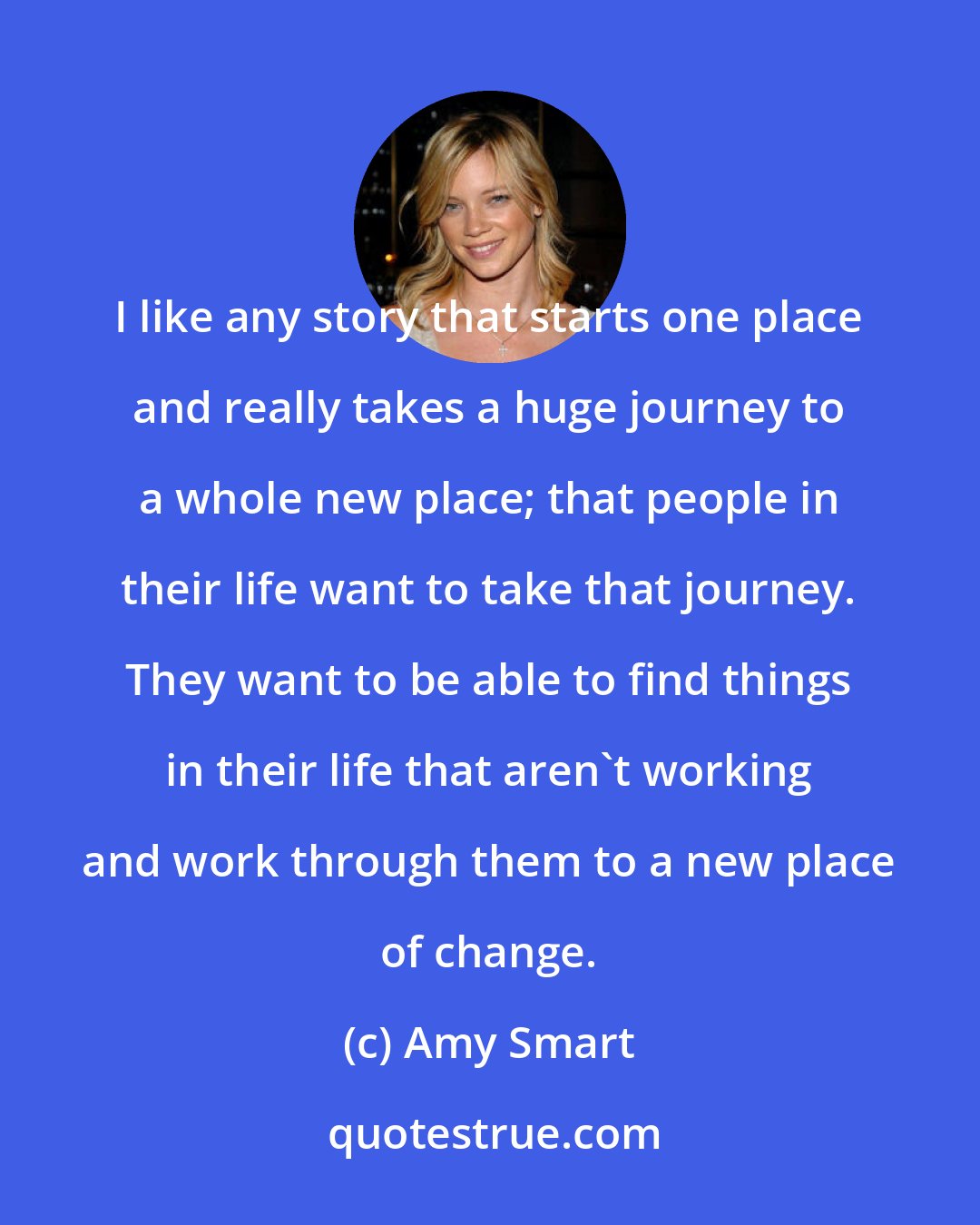 Amy Smart: I like any story that starts one place and really takes a huge journey to a whole new place; that people in their life want to take that journey. They want to be able to find things in their life that aren't working and work through them to a new place of change.