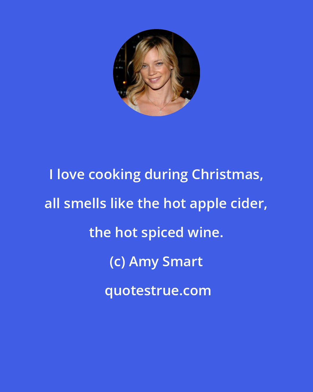 Amy Smart: I love cooking during Christmas, all smells like the hot apple cider, the hot spiced wine.