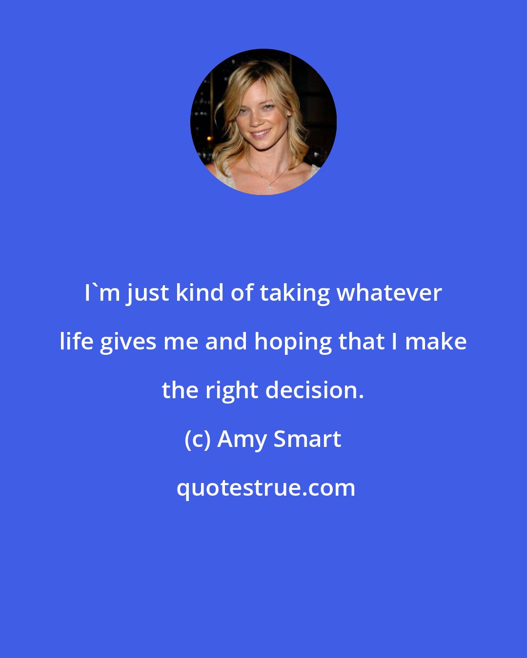 Amy Smart: I'm just kind of taking whatever life gives me and hoping that I make the right decision.