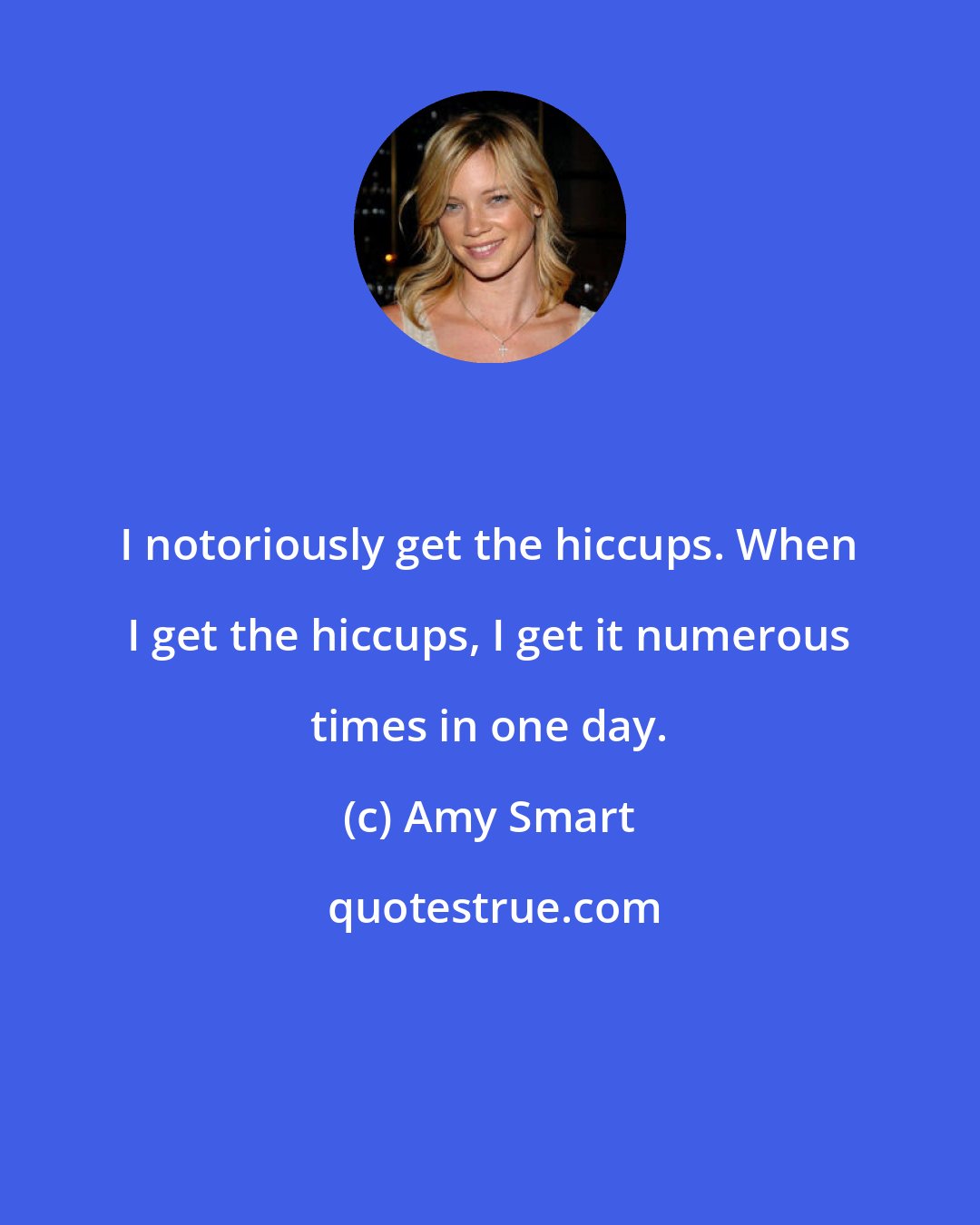 Amy Smart: I notoriously get the hiccups. When I get the hiccups, I get it numerous times in one day.