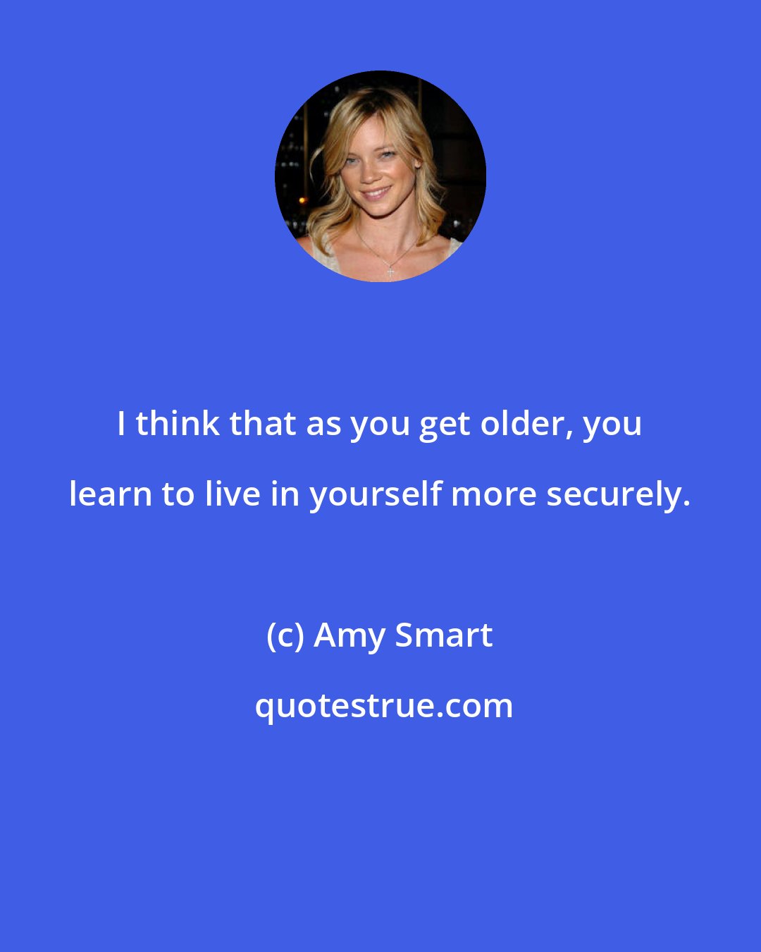 Amy Smart: I think that as you get older, you learn to live in yourself more securely.