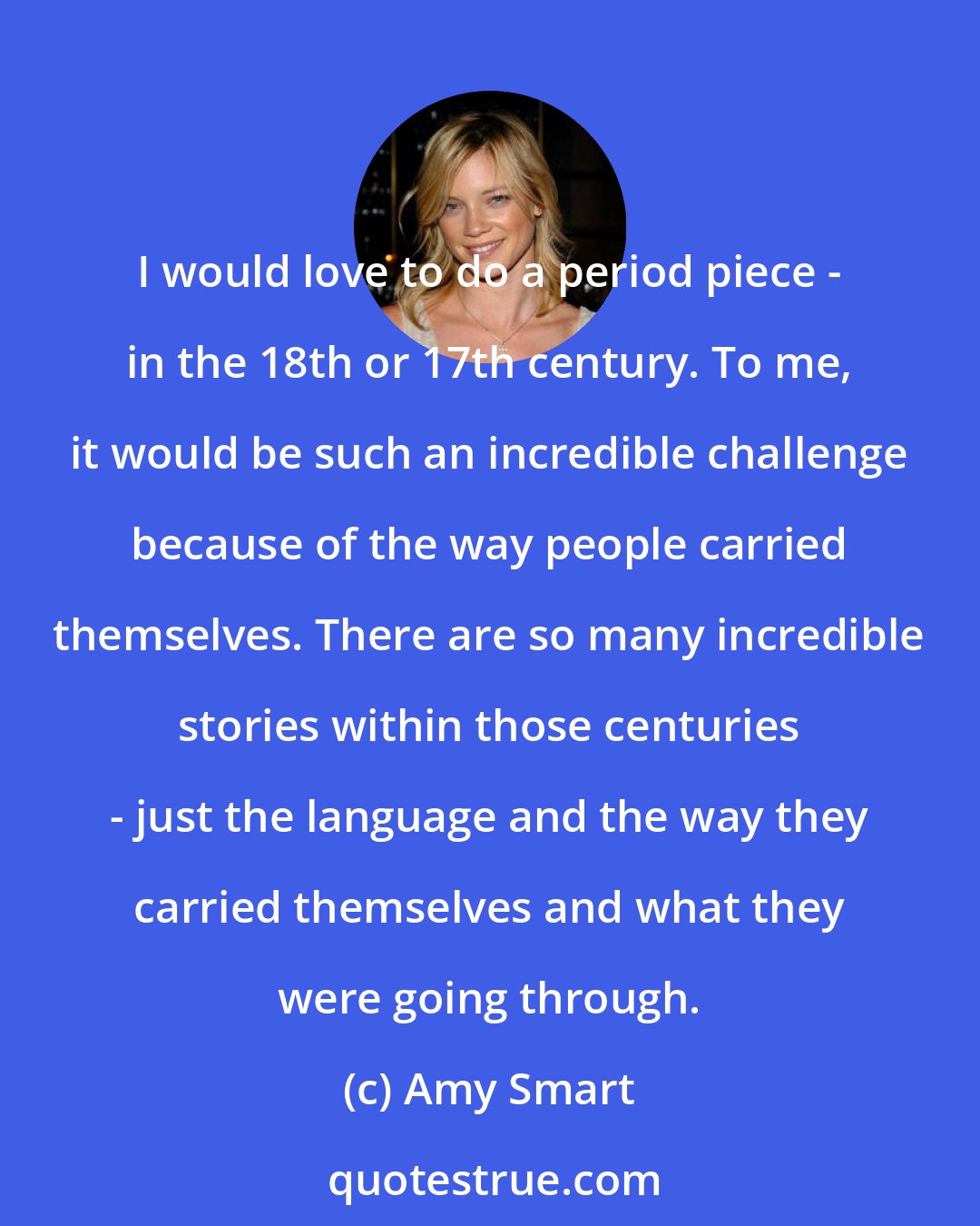 Amy Smart: I would love to do a period piece - in the 18th or 17th century. To me, it would be such an incredible challenge because of the way people carried themselves. There are so many incredible stories within those centuries - just the language and the way they carried themselves and what they were going through.