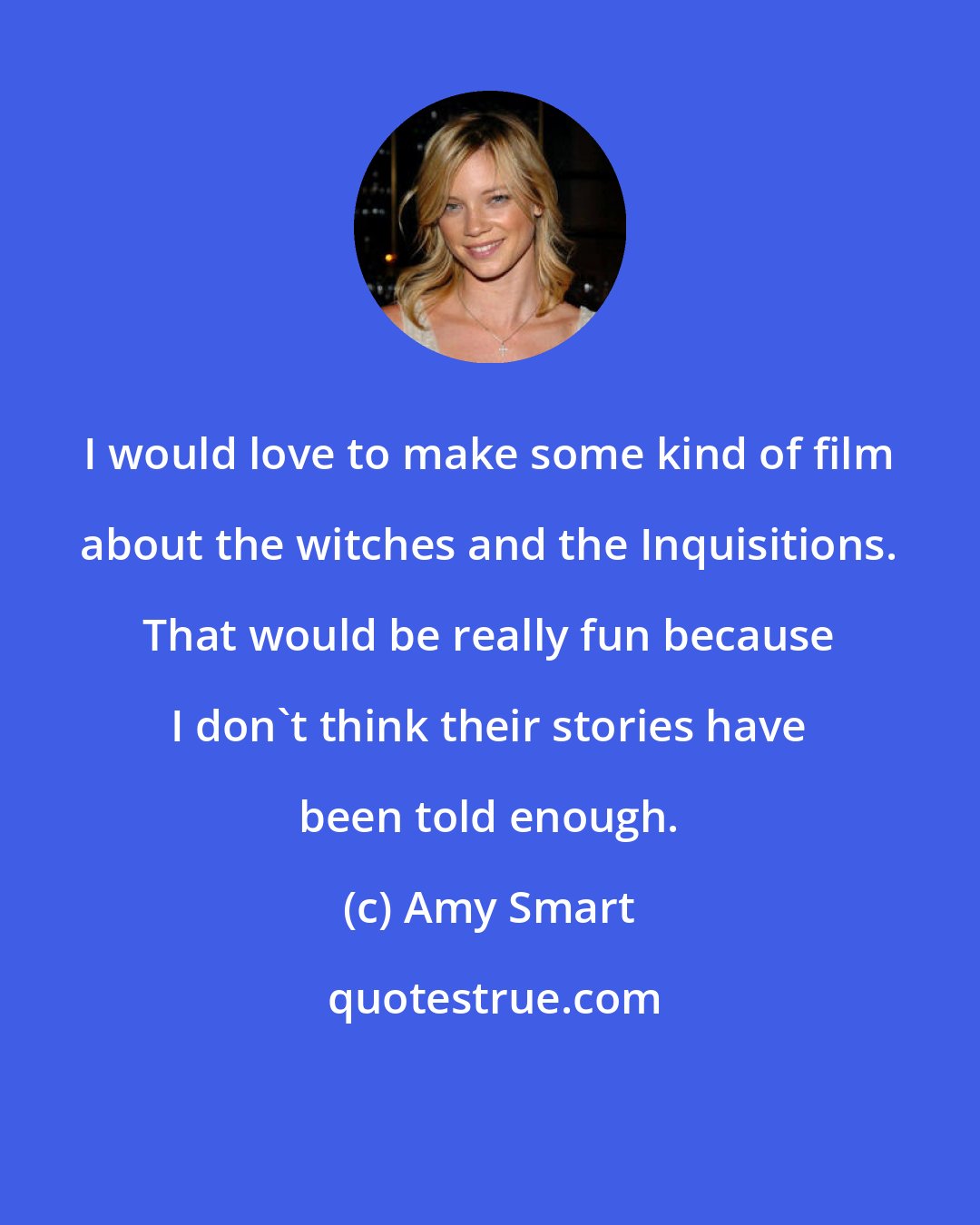 Amy Smart: I would love to make some kind of film about the witches and the Inquisitions. That would be really fun because I don't think their stories have been told enough.