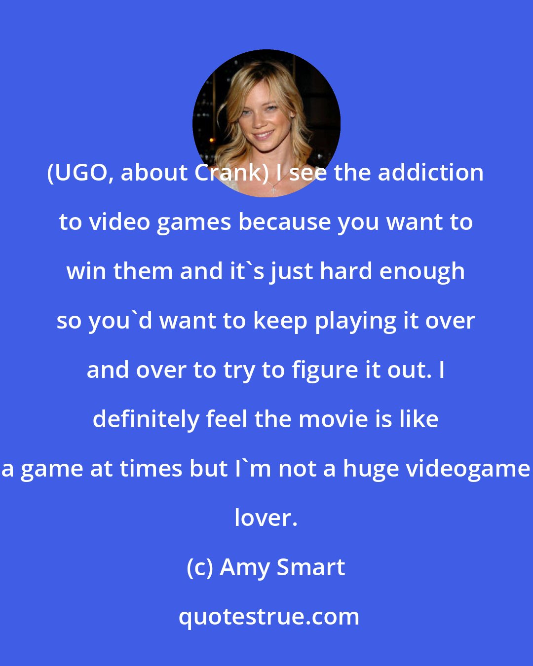 Amy Smart: (UGO, about Crank) I see the addiction to video games because you want to win them and it's just hard enough so you'd want to keep playing it over and over to try to figure it out. I definitely feel the movie is like a game at times but I'm not a huge videogame lover.